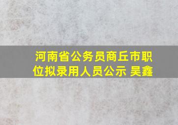 河南省公务员商丘市职位拟录用人员公示 吴鑫